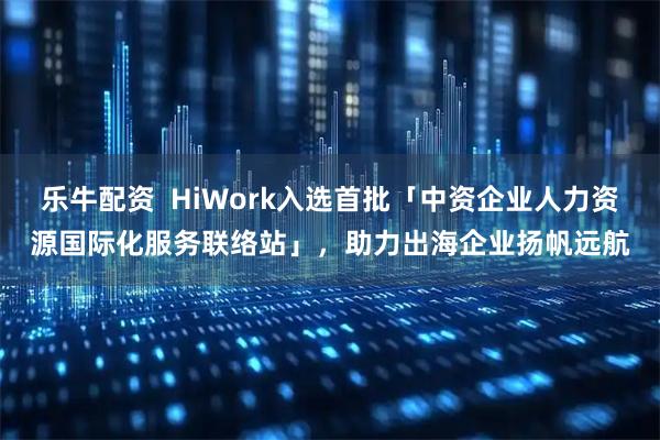 乐牛配资  HiWork入选首批「中资企业人力资源国际化服务联络站」，助力出海企业扬帆远航