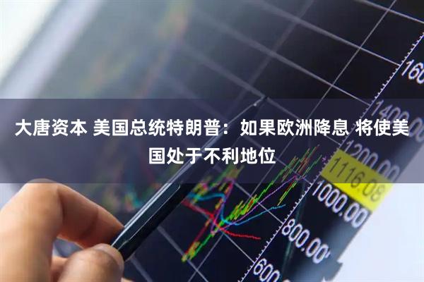 大唐资本 美国总统特朗普：如果欧洲降息 将使美国处于不利地位