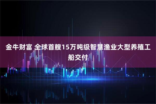 金牛财富 全球首艘15万吨级智慧渔业大型养殖工船交付