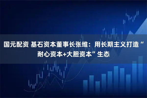 国元配资 基石资本董事长张维：用长期主义打造“耐心资本+大胆资本”生态
