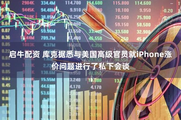 启牛配资 库克据悉与美国高级官员就iPhone涨价问题进行了私下会谈