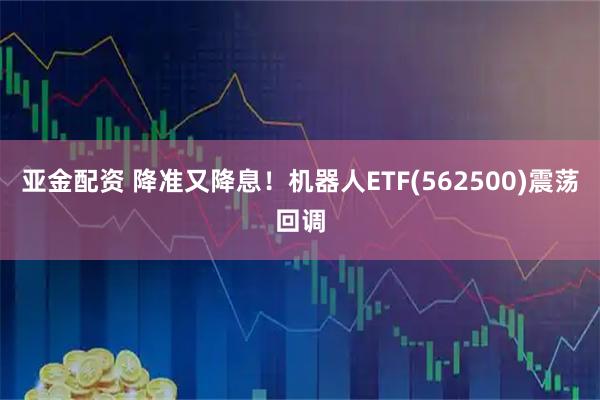亚金配资 降准又降息！机器人ETF(562500)震荡回调