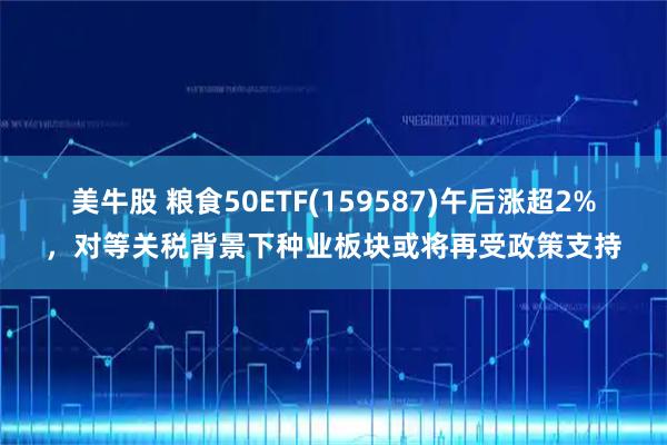 美牛股 粮食50ETF(159587)午后涨超2%，对等关税背景下种业板块或将再受政策支持