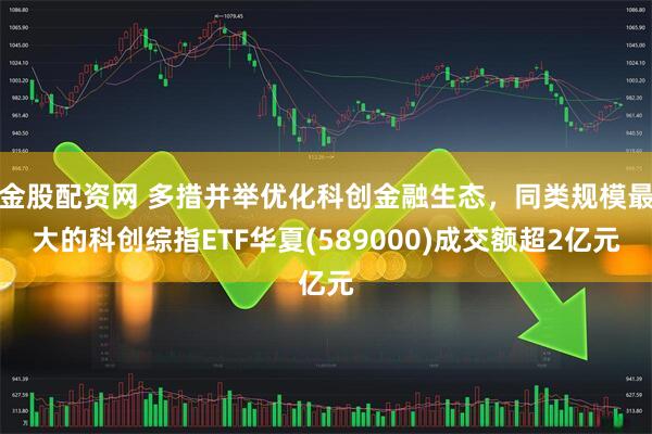 金股配资网 多措并举优化科创金融生态，同类规模最大的科创综指ETF华夏(589000)成交额超2亿元