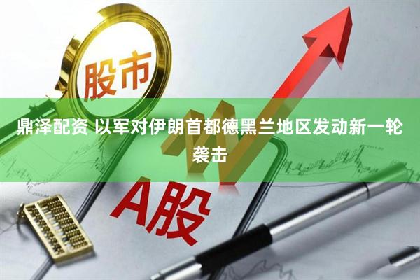 鼎泽配资 以军对伊朗首都德黑兰地区发动新一轮袭击