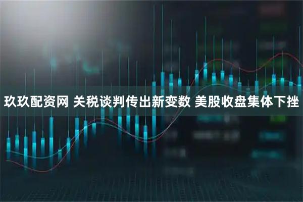 玖玖配资网 关税谈判传出新变数 美股收盘集体下挫