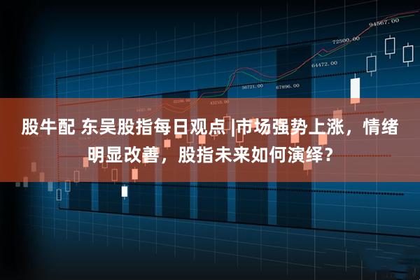 股牛配 东吴股指每日观点 |市场强势上涨，情绪明显改善，股指未来如何演绎？