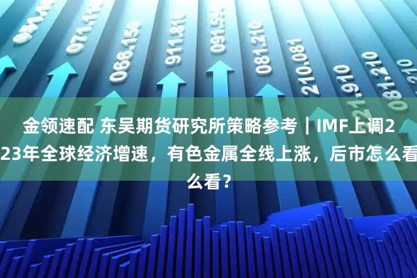 金领速配 东吴期货研究所策略参考｜IMF上调2023年全球经济增速，有色金属全线上涨，后市怎么看？
