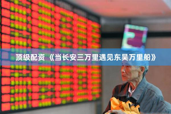 顶级配资 《当长安三万里遇见东吴万里船》