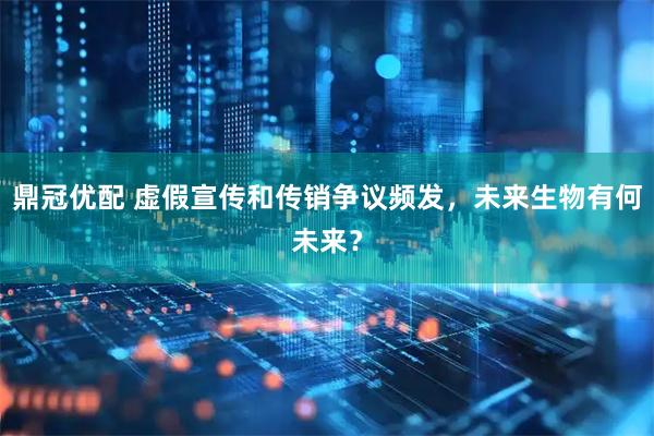 鼎冠优配 虚假宣传和传销争议频发，未来生物有何未来？