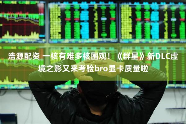 浩源配资 一核有难多核围观！《群星》新DLC虚境之影又来考验bro显卡质量啦