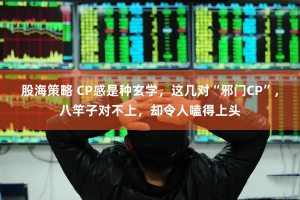 股海策略 CP感是种玄学，这几对“邪门CP”，八竿子对不上，却令人嗑得上头