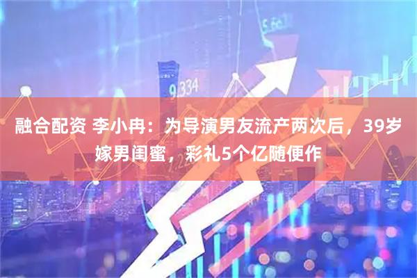 融合配资 李小冉：为导演男友流产两次后，39岁嫁男闺蜜，彩礼5个亿随便作