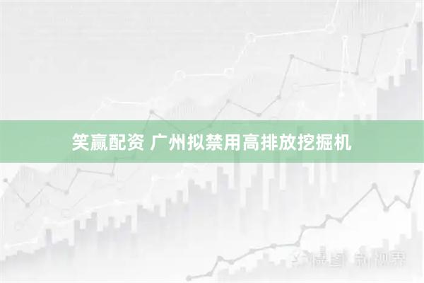 笑赢配资 广州拟禁用高排放挖掘机